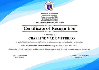 Republic of the Philippines
Department of Education
Region IV-A CALABARZON
DIVISION OF BATANGAS
District of Mataasnakahoy
MATAASNAKAHOY NATIONAL HIGH SCHOOL
Certificate of Recognition
is awarded to
CHARLENE MAE P. METRILLO
in grateful acknowledgement of his/her invaluable service and dedication rendered as
SSG ADVISER/YFD COODINATOR during the School Year 2021-2022.
Given this 27th
of June, 2021 at Mataasnakahoy National High School, Mataasnakahoy, Batangas.
LUCIA C. MENDOZA ANNABELLE E. DE ROXAS
Head Teacher I Principal IV
 