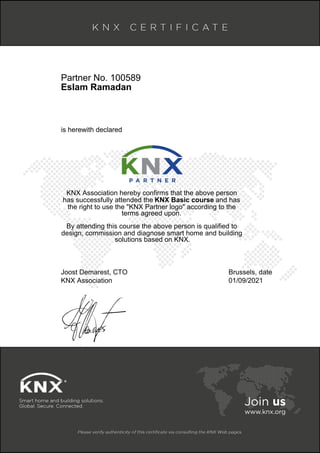 Partner No. 100589
Eslam Ramadan
is herewith declared
KNX Association hereby confirms that the above person
has successfully attended the KNX Basic course and has
the right to use the "KNX Partner logo" according to the
terms agreed upon.
By attending this course the above person is qualified to
design, commission and diagnose smart home and building
solutions based on KNX.
Joost Demarest, CTO
KNX Association
Brussels, date
01/09/2021
 