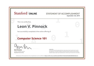 0
0
0 1
0
1
1
0 1
1
Lecturer, Computer Science
Nick Parlante
Stanford University
PLEASE NOTE:
SOME ONLINE COURSES MAY DRAW ON MATERIAL FROM COURSES TAUGHT ON-CAMPUS BUT THEY ARE
NOT EQUIVALENT TO ON-CAMPUS COURSES. THIS STATEMENT DOES NOT AFFIRM THAT THIS STUDENT
WAS ENROLLED AS A STUDENT AT STANFORD UNIVERSITY IN ANY WAY. IT DOES NOT CONFER A STANFORD
UNIVERSITY GRADE, COURSE CREDIT OR DEGREE, AND IT DOES NOT VERIFY THE IDENTITY OF THE STUDENT.
Stanford ONLINE STATEMENT OF ACCOMPLISHMENT
September 3rd, 2014
This is to certify that,
Leon V. Pinnock
has successfully completed a free online offering of
Computer Science 101
Authenticity of this statement of accomplishment can be verified at: https://verify.class.stanford.edu/SOA/07a7fa626e934206b39b0fefd15bc3c2
 