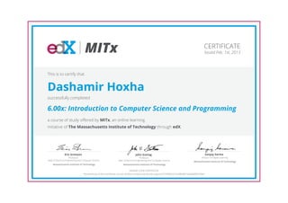 MITx                                                                                                          CERTIFICATE
                                                                                                                                                  Issued Feb. 1st, 2013




This is to certify that


Dashamir Hoxha
successfully completed

6.00x: Introduction to Computer Science and Programming
a course of study offered by MITx, an online learning
initiative of The Massachusetts Institute of Technology through edX.




                Eric Grimson                                                       John Guttag                                                        Sanjay Sarma
                      Professor,                                                        Professor,                                             Director of Digital Learning
Dept of Electrical Engineering and Computer Science               Dept of Electrical Engineering and Computer Science                   Massachusetts Institute of Technology
     Massachusetts Institute of Technology                             Massachusetts Institute of Technology

                                                                                 HONOR CODE CERTIFICATE
                                  *Authenticity of this certificate can be verified at https://verify.edx.org/cert/5749f2b3c7a3483d81564858f3b709ef
 