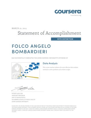 coursera.org
Statement of Accomplishment
WITH DISTINCTION
MARCH 22, 2013
FOLCO ANGELO
BOMBARDIERI
HAS SUCCESSFULLY COMPLETED THE JOHNS HOPKINS UNIVERSITY'S OFFERING OF
Data Analysis
This course teaches students the most effective data analysis
methods to solve problems and achieve insight.
JEFFREY LEEK, PHD
ASSISTANT PROFESSOR
DEPT OF BIOSTATISTICS
BLOOMBERG SCHOOL OF PUBLIC HEALTH
JOHNS HOPKINS UNIVERSITY
PLEASE NOTE: THE ONLINE OFFERING OF THIS CLASS DOES NOT REFLECT THE ENTIRE CURRICULUM OFFERED TO STUDENTS ENROLLED AT
THE JOHNS HOPKINS UNIVERSITY. THIS STATEMENT DOES NOT AFFIRM THAT THIS STUDENT WAS ENROLLED AS A STUDENT AT THE JOHNS
HOPKINS UNIVERSITY IN ANY WAY. IT DOES NOT CONFER A JOHNS HOPKINS UNIVERSITY GRADE; IT DOES NOT CONFER JOHNS HOPKINS
UNIVERSITY CREDIT; IT DOES NOT CONFER A JOHNS HOPKINS UNIVERSITY DEGREE; AND IT DOES NOT VERIFY THE IDENTITY OF THE
STUDENT.
 