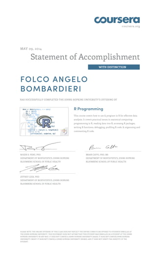 coursera.org
Statement of Accomplishment
WITH DISTINCTION
MAY 09, 2014
FOLCO ANGELO
BOMBARDIERI
HAS SUCCESSFULLY COMPLETED THE JOHNS HOPKINS UNIVERSITY'S OFFERING OF
R Programming
This course covers how to use & program in R for effective data
analysis. It covers practical issues in statistical computing:
programming in R, reading data into R, accessing R packages,
writing R functions, debugging, profiling R code, & organizing and
commenting R code.
ROGER D. PENG, PHD
DEPARTMENT OF BIOSTATISTICS, JOHNS HOPKINS
BLOOMBERG SCHOOL OF PUBLIC HEALTH
BRIAN CAFFO, PHD, MS
DEPARTMENT OF BIOSTATISTICS, JOHNS HOPKINS
BLOOMBERG SCHOOL OF PUBLIC HEALTH
JEFFREY LEEK, PHD
DEPARTMENT OF BIOSTATISTICS, JOHNS HOPKINS
BLOOMBERG SCHOOL OF PUBLIC HEALTH
PLEASE NOTE: THE ONLINE OFFERING OF THIS CLASS DOES NOT REFLECT THE ENTIRE CURRICULUM OFFERED TO STUDENTS ENROLLED AT
THE JOHNS HOPKINS UNIVERSITY. THIS STATEMENT DOES NOT AFFIRM THAT THIS STUDENT WAS ENROLLED AS A STUDENT AT THE JOHNS
HOPKINS UNIVERSITY IN ANY WAY. IT DOES NOT CONFER A JOHNS HOPKINS UNIVERSITY GRADE; IT DOES NOT CONFER JOHNS HOPKINS
UNIVERSITY CREDIT; IT DOES NOT CONFER A JOHNS HOPKINS UNIVERSITY DEGREE; AND IT DOES NOT VERIFY THE IDENTITY OF THE
STUDENT.
 