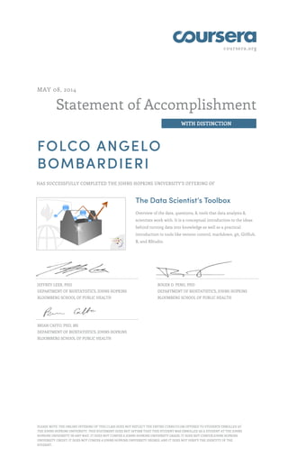 coursera.org
Statement of Accomplishment
WITH DISTINCTION
MAY 08, 2014
FOLCO ANGELO
BOMBARDIERI
HAS SUCCESSFULLY COMPLETED THE JOHNS HOPKINS UNIVERSITY'S OFFERING OF
The Data Scientist’s Toolbox
Overview of the data, questions, & tools that data analysts &
scientists work with. It is a conceptual introduction to the ideas
behind turning data into knowledge as well as a practical
introduction to tools like version control, markdown, git, GitHub,
R, and RStudio.
JEFFREY LEEK, PHD
DEPARTMENT OF BIOSTATISTICS, JOHNS HOPKINS
BLOOMBERG SCHOOL OF PUBLIC HEALTH
ROGER D. PENG, PHD
DEPARTMENT OF BIOSTATISTICS, JOHNS HOPKINS
BLOOMBERG SCHOOL OF PUBLIC HEALTH
BRIAN CAFFO, PHD, MS
DEPARTMENT OF BIOSTATISTICS, JOHNS HOPKINS
BLOOMBERG SCHOOL OF PUBLIC HEALTH
PLEASE NOTE: THE ONLINE OFFERING OF THIS CLASS DOES NOT REFLECT THE ENTIRE CURRICULUM OFFERED TO STUDENTS ENROLLED AT
THE JOHNS HOPKINS UNIVERSITY. THIS STATEMENT DOES NOT AFFIRM THAT THIS STUDENT WAS ENROLLED AS A STUDENT AT THE JOHNS
HOPKINS UNIVERSITY IN ANY WAY. IT DOES NOT CONFER A JOHNS HOPKINS UNIVERSITY GRADE; IT DOES NOT CONFER JOHNS HOPKINS
UNIVERSITY CREDIT; IT DOES NOT CONFER A JOHNS HOPKINS UNIVERSITY DEGREE; AND IT DOES NOT VERIFY THE IDENTITY OF THE
STUDENT.
 