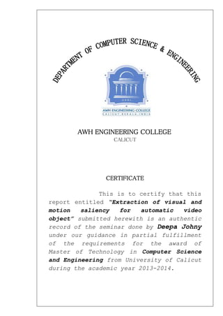 AWH ENGINEERING COLLEGE
CALICUT
CERTIFICATE
This is to certify that this
report entitled “Extraction of visual and
motion saliency for automatic video
object” submitted herewith is an authentic
record of the seminar done by Deepa Johny
under our guidance in partial fulfillment
of the requirements for the award of
Master of Technology in Computer Science
and Engineering from University of Calicut
during the academic year 2013-2014.
 