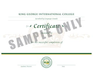 KI NG GE ORG E IN T E R N AT ION AL C OL L E G E




                                                           LY
                      Accredited by Languages Canada




                      Certificate
                          E                            O N
    M                 P L
                             Awarded to




S A               for the successful completion of




  Academic Director                                     Date
 