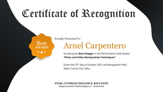 Best
AWARD
ENGR. LYNDRIAN SHALOM R. BACLAYON
Empowerment Technologies 11 - Instructor
Certificate of Recognition
for being the Best Vlogger in the Performance Task Output
“Photo and Video Manipulation Techniques”.
Given this 27th
day of October 2021 at Kalangyawon NHS,
Napo, Carcar City, Cebu.
Arnel Carpentero
Proudly Presented To
 