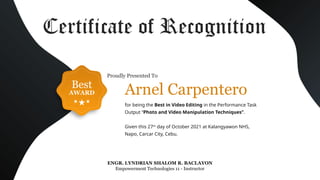 Best
AWARD
ENGR. LYNDRIAN SHALOM R. BACLAYON
Empowerment Technologies 11 - Instructor
Certificate of Recognition
for being the Best in Video Editing in the Performance Task
Output “Photo and Video Manipulation Techniques”.
Given this 27th
day of October 2021 at Kalangyawon NHS,
Napo, Carcar City, Cebu.
Arnel Carpentero
Proudly Presented To
 