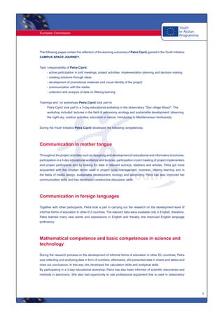 European Commission
3
The following pages contain the reflection of the learning outcomes of Petra Ciprić gained in the Youth Initiative
CAMPUS SPACE JOURNEY.
Task / responsibility of Petra Ciprić:
- active participation in joint meetings, project activities, implementation planning and decision making
- creating solutions through ideas
- development of promotional materials and visual identity of the project
- communication with the media
- collection and analysis of data on lifelong learning
Trainings and / or workshops Petra Ciprić took part in:
Petra Ciprić took part in a 3-day educational workshop in the observatory "Star village Mosor". The
workshop included: lectures in the field of astronomy, ecology and sustainable development; observing
the night sky; outdoor activities; education in nature; introducing to Mediterranean biodiversity.
During the Youth Initiative Petra Ciprić developed the following competences.
Communication in mother tongue
Throughout the project activities such as designing and development of educational and informative brochures,
participation in a 3-day educational workshop and lectures, participation in joint meeting of project implementers
and project participants and by looking for data in relevant surveys, statistics and articles, Petra got more
acquainted with the croatian terms used in project cycle management, business, lifelong learning and in
the fields of media design, sustainable development, ecology and astronomy. Petra has also improved her
communication skills and has developed constructive discussion skills.
Communication in foreign languages
Together with other participants, Petra took a part in carrying out the research on the development level of
informal forms of education in other EU countries. The relevant data were available only in English, therefore,
Petra learned many new words and expressions in English and thereby she improved English language
proficiency.
Mathematical competence and basic competences in science and
technology
During the research process on the development of informal forms of education in other EU countries, Petra
was collecting and analysing data in form of numbers; afterwards, she presented data in charts and tables and
drew out conclusions. In this way she developed her calculation skills and analytical skills.
By participating in a 3-day educational workshop, Petra has also been informed of scientific discoveries and
methods in astronomy. She also had opportunity to use professional equipment that is used in observatory
 