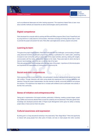 European Commission
4
such as professional telescopes and other tracking equipment. This experience helped Petra to learn more
about scientific methods and researches as well as techonologies used by astronomers.
Digital competence
Petra developed her computer skills by working with Microsoft Office programs (Word, Excel, PowerPoint) and
by using Internet on a daily basis for communication, information exchange and finding relevant data. In order
to promote the project and present her work, Petra often used digital photo camera, projector and printer.
Learning to learn
Throughout the project implementation, Petra was confronted with new challenges: communicating in English,
using advanced functions of computer programmes, creating a publications for a wider public, presenting
of project to local community, putting in action each of the project activities, planning, dealing with budgets,
communication with the media, writing press releases to the media. These were tasks for which she had to
discover new knowledge - as on her own, so with the help of her team.
Petra also gained a lot of new knowledge within the main topic of the project - importance of informal education
and importance and responsibility of involving youth in community life.
Social and civic competences
Petra experienced how to work best in team, she participated in decision making and she learned how to deal
with conflicts. Through interaction with other young people she experienced how to develop fellowship and
tolerance. During the project implementation she also learned to identify community problems and propose
the solutions. This experience has helped her to increase self-confidence and to participate more actively in
the life of her community.
Sense of initiative and entrepreneurship
Taking part in implemention of all project activities, particularly in following: creating a project slogan, project
logo, leaflets and brochures allowed Petra to boost her creativity and innovativeness. Petra also gained basic
knowledge and developed practical skills in Project Cycle Management which gives her ability to develop
project ideas in future and turn them into action.
Cultural awareness and expression
By taking part in a 3-day educational workshop in the observatory "Star village Mosor", Petra had opportunity
to interact with young people from other parts of Croatia, and also to meet people from other countries
 