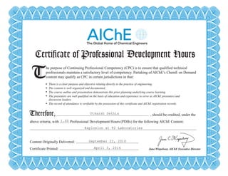 Certificate of Professional Development Hours
T There is a clear purpose and objective relating directly to the practice of engineering.
The content is well organized and documented.
The course outline and presentation demonstrate this prior planning underlying course learning.
The presenters are well qualified on the basis of education and experience to serve as AIChE presenters and
discussion leaders.
The record of attendance is verifiable by the possession of this certificate and AIChE registration records.
Therefore,
he purpose of Continuing Professional Competency (CPC) is to ensure that qualified technical
professionals maintain a satisfactory level of competency. Partaking of AIChE’s ChemE on Demand
content may qualify as CPC in certain jurisdictions in that:
, should be credited, under the
above criteria, with Professional Development Hours (PDHs) for the following AIChE Content:
Content Originally Delivered:
Certificate Printed: June Wispelwey, AIChE Executive Director
Certificate of Professional Development Hours
T There is a clear purpose and objective relating directly to the practice of engineering.
The content is well organized and documented.
The course outline and presentation demonstrate this prior planning underlying course learning.
The presenters are well qualified on the basis of education and experience to serve as AIChE presenters and
discussion leaders.
The record of attendance is verifiable by the possession of this certificate and AIChE registration records.
Therefore,
he purpose of Continuing Professional Competency (CPC) is to ensure that qualified technical
professionals maintain a satisfactory level of competency. Partaking of AIChE’s ChemE on Demand
content may qualify as CPC in certain jurisdictions in that:
, should be credited, under the
above criteria, with Professional Development Hours (PDHs) for the following AIChE Content:
Content Originally Delivered:
Certificate Printed: June Wispelwey, AIChE Executive Director
Utkarsh Sethia
1.00
Explosion at T2 Laboratories
September 22, 2010
April 3, 2016
Powered by TCPDF (www.tcpdf.org)
 