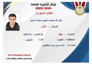 ‫الجمهورية‬ ‫مكفوفو‬
‫السيد‬ ‫محمد‬ ‫نجيب‬ ‫مدحت‬ ‫هللا‬ ‫عبد‬
‫الجلـوس‬ ‫رقم‬
:
‫المدرســـة‬
:
‫المحافـظــة‬
:
‫اإلدارة‬
:
‫األول‬
1001733
‫للمكفوفين‬ ‫بنين‬ ‫حسين‬ ‫طه‬
‫القاهرة‬
‫الزيتون‬
‫المركــز‬
:
‫المجموع‬
:
306
 