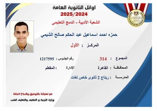 ‫األدبية‬ ‫الشعبة‬
-
‫التعليمى‬ ‫الدمج‬
‫الشيمي‬ ‫صالح‬ ‫الحكم‬ ‫عبد‬ ‫اسماعيل‬ ‫احمد‬ ‫حمزه‬
‫الجلـوس‬ ‫رقم‬
:
‫المدرســـة‬
:
‫المحافـظــة‬
:
‫اإلدارة‬
:
‫األول‬
1217595
‫ريتاج‬
2
‫لغات‬ ‫خاص‬ ‫ثانوى‬
‫القاهرة‬
‫المقطم‬
‫المركــز‬
:
‫المجموع‬
:
314
 