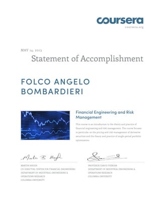 coursera.org
Statement of Accomplishment
MAY 14, 2013
FOLCO ANGELO
BOMBARDIERI
Financial Engineering and Risk
Management
This course is an introduction to the theory and practice of
financial engineering and risk management. The course focuses
in particular on the pricing and risk management of derivative
securities and the theory and practice of single-period portfolio
optimization.
MARTIN HAUGH
CO-DIRECTOR, CENTER FOR FINANCIAL ENGINEERING
DEPARTMENT OF INDUSTRIAL ENGINEERING &
OPERATIONS RESEARCH
COLUMBIA UNIVERSITY
PROFESSOR GARUD IYENGAR
DEPARTMENT OF INDUSTRIAL ENGINEERING &
OPERATIONS RESEARCH
COLUMBIA UNIVERSITY
 