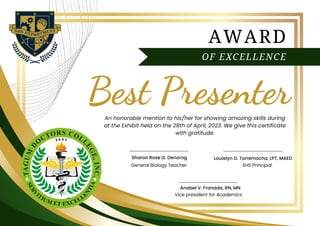 AWARD
OF EXCELLENCE
Best Presenter
An honorable mention to his/her for showing amazing skills during
at the Exhibit held on the 28th of April, 2023. We give this certificate
with gratitude.
SHS Principal
General Biology Teacher
Louielyn D. Torremocha, LPT, MAED
Sharon Rose G. Denorog
Anabel V. Franada, RN, MN
Vice president for Academics
 