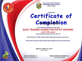 IMELDA B. ALBERO, ALT w/ CMT
Course Leader
Boy Scouts of the Philippines
CAMARINES SUR COUNCIL
City of Naga
Presents this
to
for successfully completing the conduct of the
BASIC TRAINING COURSE FOR OUTFIT ADVISORS
(with CPD units)
Course Recognition Number: BR OA – 2023 – 00
Held on March 24 - 26, 2023 at Sipocot National High School, Sipocot, Camarines Sur.
Given this 26th day of March 2023 at Sipocot National High School, Sipocot, Camarines Sur.
JUAN DELA CRUZ
ARLENE P. MENDOZA, LT
Council Training Commissioner
MARIA CONCEPCION R. BESENIO, ALT
Council Scout Executive
 