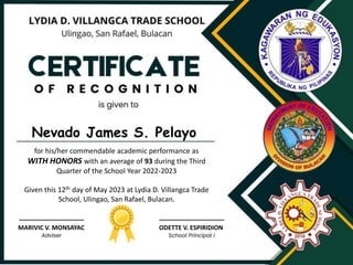 for his/her commendable academic performance as
WITH HONORS with an average of 93 during the Third
Quarter of the School Year 2022-2023
Given this 12th day of May 2023 at Lydia D. Villangca Trade
School, Ulingao, San Rafael, Bulacan.
MARIVIC V. MONSAYAC
Nevado James S. Pelayo
ODETTE V. ESPIRIDION
 