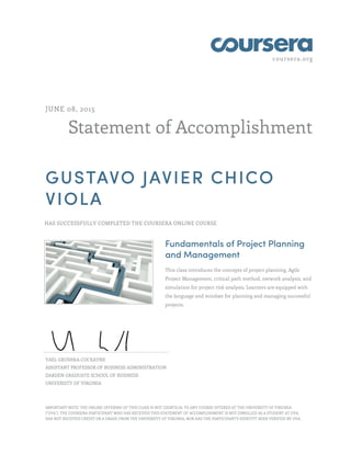 coursera.org
Statement of Accomplishment
JUNE 08, 2015
GUSTAVO JAVIER CHICO
VIOLA
HAS SUCCESSFULLY COMPLETED THE COURSERA ONLINE COURSE
Fundamentals of Project Planning
and Management
This class introduces the concepts of project planning, Agile
Project Management, critical path method, network analysis, and
simulation for project risk analysis. Learners are equipped with
the language and mindset for planning and managing successful
projects.
YAEL GRUSHKA-COCKAYNE
ASSISTANT PROFESSOR OF BUSINESS ADMINISTRATION
DARDEN GRADUATE SCHOOL OF BUSINESS
UNIVERSITY OF VIRGINIA
IMPORTANT NOTE: THE ONLINE OFFERING OF THIS CLASS IS NOT IDENTICAL TO ANY COURSE OFFERED AT THE UNIVERSITY OF VIRGINIA
("UVA"). THE COURSERA PARTICIPANT WHO HAS RECEIVED THIS STATEMENT OF ACCOMPLISHMENT IS NOT ENROLLED AS A STUDENT AT UVA,
HAS NOT RECEIVED CREDIT OR A GRADE FROM THE UNIVERSITY OF VIRGINIA, NOR HAS THE PARTICIPANT'S IDENTITY BEEN VERIFIED BY UVA.
 
