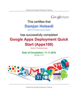 Created by Google Enterprise Training




           This certifies that
        Damjan Holsedl
           Name of Training Course Student


     has successfully completed
Google Apps Deployment Quick
       Start (Apps100)
               Name of Training Course


      Date of Completion: 11.11.2012
                    DD.MM.YYYY




         Created by Google Enterprise Training
 