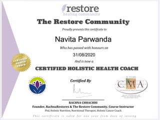 Proudly	presents	this	certi1icate	to	
Certi&ied	By	
________________________________	
RACHNA	CHHACHHI	
Founder,	RachnaRestores	&	The	Restore	Community,	Course	Instructor	
Phd,	Holistic	Nutrition,	Nutritional	Therapist,	Holistic	Cancer	Coach	
CERTIFIED HOLISTIC HEALTH COACH
Who	has	passed	with	honours	on	
	
	
And	is	now	a		CERTIFIED
HEALTH
COACH
The Restore Community
T h i s	 c e r t i 1 i c a t e	 i s	 v a l i d	 f o r	 o n e	 y e a r	 f r o m	 d a t e	 o f	 i s s u i n g	
Navita Parwanda
31/08/2020
 