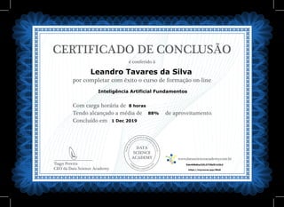 DATA
SCIENCE
ACADEMY
Com carga horária de
Tendo alcançado a média de de aproveitamento.
Concluído em
__________________________
Tiago Pereira
CEO da Data Science Academy
CERTIFICADO DE CONCLUSÃO
é conferido à
por completar com êxito o curso de formação on-line
www.datascienceacademy.com.br
1 Dec 2019
5de468dbe32fc3738d51d2b2
Leandro Tavares da Silva
https://mycourse.app/86eK
Inteligência Artificial Fundamentos
8 horas
88%
 