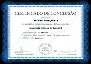 DATA
SCIENCE
ACADEMY
Com carga horária de
Tendo alcançado a média de de aproveitamento.
Concluído em
__________________________
Tiago Pereira
CEO da Data Science Academy
CERTIFICADO DE CONCLUSÃO
é conferido a
por completar com êxito o curso de formação on-line
www.datascienceacademy.com.br
Lorem ipsum
6 Oct 2022
633f5fa3e32fc3870c5c3004
https://mycourse.app/gfnnKBThk8ELwDXf9
Vinícius Evangelista
Introdução à Ciência de Dados 3.0
12 horas
88%
 