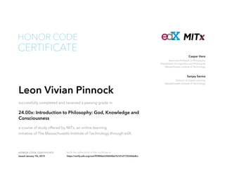 Associate Professor of Philosophy,
Department of Linguistics and Philosophy
Massachusetts Institute of Technology
Caspar Hare
Director of Digital Learning
Massachusetts Institute of Technology
Sanjay Sarma
HONOR CODE CERTIFICATE Verify the authenticity of this certificate at
CERTIFICATE
HONOR CODE
Leon Vivian Pinnock
successfully completed and received a passing grade in
24.00x: Introduction to Philosophy: God, Knowledge and
Consciousness
a course of study offered by MITx, an online learning
initiative of The Massachusetts Institute of Technology through edX.
Issued January 7th, 2014 https://verify.edx.org/cert/f59846e520604b67b7d1d719224de8cc
 