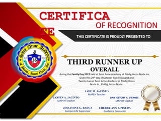 CERTIFICA
TE
OF RECOGNITION
THIRD RUNNER UP
OVERALL
during the Family Day 2022 held at Saint Anne Academy of Piddig Ilocos Norte Inc.
Given this 29th day of October Two Thousand and
Twenty-two at Saint Anne Academy of Piddig Ilocos
Norte In., Piddig, Ilocos Norte.
JANSEN A. JACINTO
MAPEH Teacher
DAN JESTONY A. VIERNES
MAPEH Teacher
JADE M. JACINTO
MAPEH Teacher
JESSAMINE G. BADUA
Campus Life Supervisor
CHERRY-ANN F. PINEDA
Guidance Counselor
 
