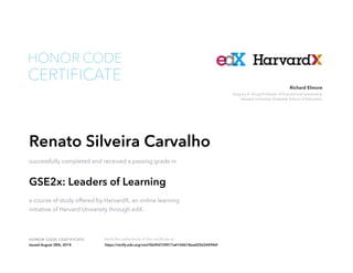 Richard Elmore 
Gregory R. Anrig Professor of Educational Leadership 
Harvard University Graduate School of Education 
HONOR CODE 
CERTIFICATE 
Renato Silveira Carvalho 
successfully completed and received a passing grade in 
GSE2x: Leaders of Learning 
a course of study offered by HarvardX, an online learning 
initiative of Harvard University through edX. 
HONOR CODE CERTIFICATE Verify the authenticity of this certificate at 
Issued August 28th, 2014 https://verify.edx.org/cert/0b09d729017a4106b18ead25b204946f 

