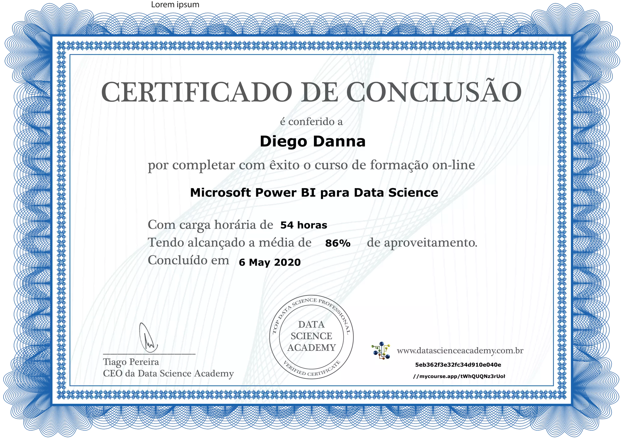 DATA
SCIENCE
ACADEMY
Com carga horária de
Tendo alcançado a média de de aproveitamento.
Concluído em
__________________________
Tiago Pereira
CEO da Data Science Academy
CERTIFICADO DE CONCLUSÃO
é conferido a
por completar com êxito o curso de formação on-line
www.datascienceacademy.com.br
Lorem ipsum
6 May 2020
5eb362f3e32fc34d910e040e
Diego Danna
https://mycourse.app/tWhQUQNz3rUohasw6
Microsoft Power BI para Data Science
54 horas
86%