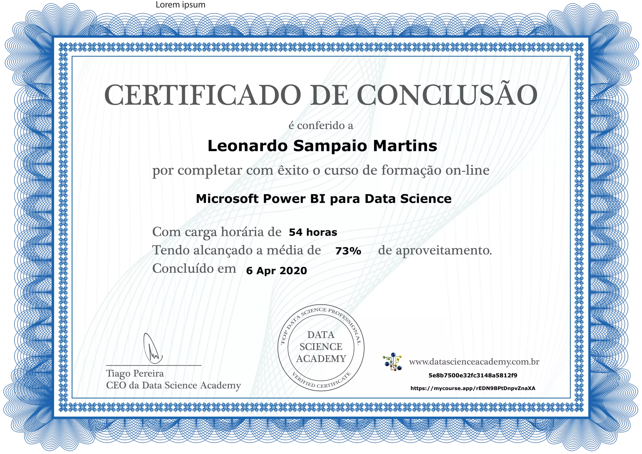 DATA
SCIENCE
ACADEMY
Com carga horária de
Tendo alcançado a média de de aproveitamento.
Concluído em
__________________________
Tiago Pereira
CEO da Data Science Academy
CERTIFICADO DE CONCLUSÃO
é conferido a
por completar com êxito o curso de formação on-line
www.datascienceacademy.com.br
Lorem ipsum
6 Apr 2020
5e8b7500e32fc3148a5812f9
https://mycourse.app/rEDN9BPtDnpvZnaXA
Leonardo Sampaio Martins
Microsoft Power BI para Data Science
54 horas
73%