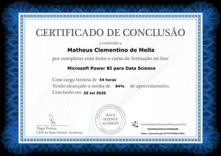 DATA
SCIENCE
ACADEMY
Com carga horária de
Tendo alcançado a média de de aproveitamento.
Concluído em
__________________________
Tiago Pereira
CEO da Data Science Academy
CERTIFICADO DE CONCLUSÃO
é conferido a
por completar com êxito o curso de formação on-line
www.datascienceacademy.com.br
Lorem ipsum
29 Jul 2020
5f219432e32fc312245e0ad8
https://mycourse.app/TVYYsJV7D66mYJNc6
Matheus Clementino de Mella
Microsoft Power BI para Data Science
54 horas
84%
 