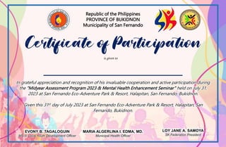Republic of the Philippines
PROVINCE OF BUKIDNON
Municipality of San Fernando
In grateful appreciation and recognition of his invaluable cooperation and active participation during
the “Midyear Assessment Program 2023 & Mental Health Enhancement Seminar” held on July 31,
2023 at San Fernando Eco-Adventure Park & Resort, Halapitan, San Fernando, Bukidnon.
Given this 31st day of July 2023 at San Fernando Eco-Adventure Park & Resort, Halapitan, San
Fernando, Bukidnon.
.
EVONY B. TAGALOGUIN
MS II/ Local Youth Development Officer
LOY JANE A. SAMOYA
SK Federation President
is given to
MARIA ALGERLINA I. EDMA, MD.
Municipal Health Officer
 