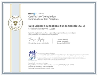 Certificate of Completion
Congratulations, Dean Pangelinan
Data Science Foundations: Fundamentals (2016)
Course completed on Oct 12, 2019
By continuing to learn, you have expanded your perspective, sharpened your
skills, and made yourself even more in demand.
VP, Learning Content at LinkedIn
LinkedIn Learning
1000 W Maude Ave
Sunnyvale, CA 94085
Field of Study: Information Technology
Program: National Association of State Boards of Accountancy (NASBA) | Registry ID: #140940
Certificate No: Ad2eoIWODJ-_J9RCcP3QDIRu9Beb
Continuing Professional Education Credit (CPE): 4.80
Instructional Delivery Method: QAS Self Study
In accordance with the standards of the National Registry of CPE Sponsors, CPE credits have been granted based on a 50-minute hour.
LinkedIn is registered with the National Association of State Boards of Accountancy (NASBA) as a sponsor of continuing
professional education on the National Registry of CPE Sponsors. State boards of accountancy have final authority on the
acceptance of individual courses for CPE credit. Complaints regarding registered sponsors may be submitted to the National
Registry of CPE Sponsors through its web site: www.nasbaregistry.org
 