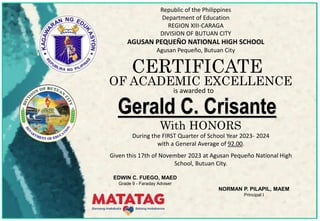 Republic of the Philippines
Department of Education
REGION XIII-CARAGA
DIVISION OF BUTUAN CITY
AGUSAN PEQUEÑO NATIONAL HIGH SCHOOL
Agusan Pequeño, Butuan City
CERTIFICATE
During the FIRST Quarter of School Year 2023- 2024
with a General Average of 92.00.
Given this 17th of November 2023 at Agusan Pequeño National High
School, Butuan City.
OF ACADEMIC EXCELLENCE
is awarded to
Gerald C. Crisante
With HONORS
EDWIN C. FUEGO, MAED
Grade 9 - Faraday Adviser
NORMAN P. PILAPIL, MAEM
Principal I
 