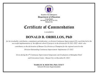Republic of the Philippines
Department of Education
Caraga Region
DIVISION OF BUTUAN CITY
Butuan Ctiy
Certificate of Commendation
is awarded to
DONALD B. ORBILLOS, PhD
for his invaluable contribution, commitment and dedication as division Continuous Improvement (CI) coach that led to the
successful implementation of the different school CI projects in the division for SY 2021-2022 which also
contributory to the declaration of Butuan City division as Champion for the regional search in the
Division Outstanding Continuous Improvement Implementer CY 2022.
Given during the 4th
Continuous Improvement Symposium cum Graduation at Balanghai Hotel
and Convention Center, Butuan City on December28, 2022.
MARILOU B. DEDUMO, PhD, CESO V
Schools Division Superintendent
 