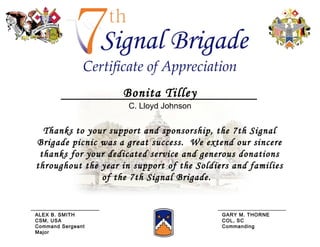 Thanks to your support and sponsorship, the 7th Signal Brigade picnic was a great success.  We extend our sincere thanks for your dedicated service and generous donations throughout the year in support of the Soldiers and families of the 7th Signal Brigade.  Bonita Tilley C. Lloyd Johnson ALEX B. SMITH CSM, USA Command Sergeant Major GARY M. THORNE COL, SC Commanding 