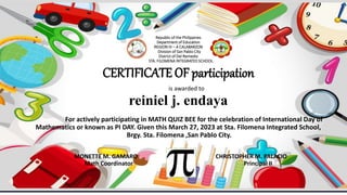 Republic of the Philippines
Department of Education
REGION IV – A CALABARZON
Division of San Pablo City
District of Del Remedio
STA. FILOMENA INTEGRATED SCHOOL
CERTIFICATE OF participation
is awarded to
reiniel j. endaya
For actively participating in MATH QUIZ BEE for the celebration of International Day of
Mathematics or known as PI DAY. Given this March 27, 2023 at Sta. Filomena Integrated School,
Brgy. Sta. Filomena ,San Pablo City.
MONETTE M. GAMARO CHRISTOPHER M. PALACIO
Math Coordinator Principal II
 