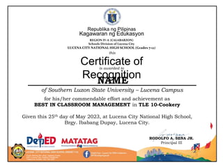 Purok Sariling Atin, Brgy. Ibabang Dupay
4301 Lucena City, Quezon Philippines
Telephone number: (42) 784-2557
RODOLFO A. SENA JR.
Principal III
for his/her commendable effort and achievement as
BEST IN CLASSROOM MANAGEMENT in TLE 10-Cookery
Given this 25th day of May 2023, at Lucena City National High School,
Brgy. Ibabang Dupay, Lucena City.
Republika ng Pilipinas
Kagawaran ng Edukasyon
REGION IV-A (CALABARZON)
Schools Division of Lucena City
LUCENA CITY NATIONAL HIGH SCHOOL (Grades 7-12)
is awarded to
Certificate of
Recognition
NAME
of Southern Luzon State University – Lucena Campus
this
 
