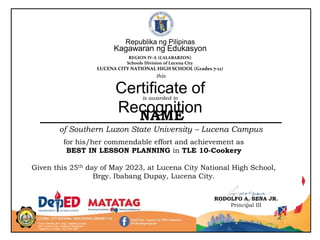 Purok Sariling Atin, Brgy. Ibabang Dupay
4301 Lucena City, Quezon Philippines
Telephone number: (42) 784-2557
RODOLFO A. SENA JR.
Principal III
for his/her commendable effort and achievement as
BEST IN LESSON PLANNING in TLE 10-Cookery
Given this 25th day of May 2023, at Lucena City National High School,
Brgy. Ibabang Dupay, Lucena City.
Republika ng Pilipinas
Kagawaran ng Edukasyon
REGION IV-A (CALABARZON)
Schools Division of Lucena City
LUCENA CITY NATIONAL HIGH SCHOOL (Grades 7-12)
is awarded to
Certificate of
Recognition
NAME
of Southern Luzon State University – Lucena Campus
this
 