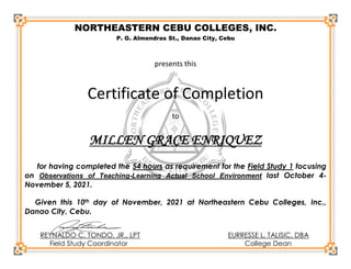 NORTHEASTERN CEBU COLLEGES, INC.
P. G. Almendras St., Danao City, Cebu
presents this
Certificate of Completion
to
MILLEN GRACE ENRIQUEZ
for having completed the 54 hours as requirement for the Field Study 1 focusing
on Observations of Teaching-Learning Actual School Environment last October 4-
November 5, 2021.
Given this 10th day of November, 2021 at Northeastern Cebu Colleges, Inc.,
Danao City, Cebu.
REYNALDO C. TONDO, JR., LPT EURRESSE L. TALISIC, DBA
Field Study Coordinator College Dean
 