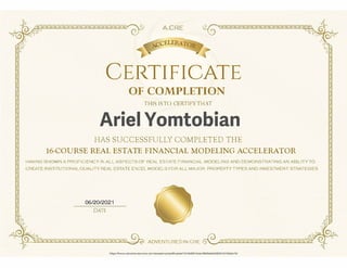 �
�?_.,,
? S? S2 S2 S2S2S2 S?S?S2 S
,
�
l,
A.CRE
ccELERA
�
2 S2 S2S?S2 S2 S2 S2 S2 S2 ..:�
CERTIFICATE
OF COMPLETION
THIS ISTO CERTrFYTHAT
IIAS SUCCESSFULLY COMPLETED TI-iE
16-COURSE REAL ESTATE FINANCIAL MODELING ACCELERATOR
HAVING SHOWN A PROFICIENCY II' ALL ASPECTS OF REAL ESTATE FINANCIAL MODELING AND DEMONSTRATING AN ABILITY TO
CREATE INSTITUTIONAL-QUALITY REAL ESTATE EXCEL MODELS FOR ALL MAJOR PROPERTY TYPES AND INVESTMENT STRATEGIES
06/20/2021
DATE
')
��
�
S 2 S 2 S ZS ZS ZS 2S 2S 2S ZS ZS
£ cS!�
ADVENTURES IN CRE 12 s 2s2s2s zsz sz s zs z szs z,
https://www.adventuresincre.com/academy/certlicates/1016d004Oda<1860b8dd262°'13'102eb7S/
c;l
e:'
)
Ariel Yomtobian
 
