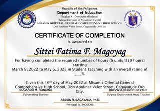For having completed the required number of hours (6 units/320 hours)
starting
March 9, 2022 to May 6, 2022 in Student Teaching with an overall rating of
____%.
Given this 16th day of May 2022 at Misamis Oriental General
Comprehensive High School, Don Apolinar Velez Street, Cagayan de Oro
City.
is awarded to
CERTIFICATE OF COMPLETION
ABDON R. BACAYANA, Ph.D.
Science Department Head Teacher
Principal IV, MOGCHS
Sittei Fatima F. Magoyag
Republic of the Philippines
Department of Education
Region X – Northern Mindanao
School Division of Misamis Oriental
MISAMIS ORIENTAL GENERAL COMPREHENSIVE HIGH SCHOOL
Don Apolinar Velez Street, Cagayan de Oro City
EDGARDO M. RONDINA
Cooperating Teacher
BREZA O. COSIÑERO, Ph.D.
 