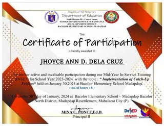Republic of the Philippines
Department of Education
DepEd Region III – Central Luzon
SCHOOLS DIVISION OFFICE OF PAMPANGA
BACOLOR NORTH DISTRICT
BACOLOR ELEMENTARY SCHOOL -MADAPDAP
This
Certificate of Participation
is hereby awarded to
for his/her active and invaluable participation during our Mid-Year In-Service Training
(INSET) for School Year 2023-2024 with the topic : “ Implementation of Catch-Up
Fridays“ held on January 30,2024 at Bacolor Elementary School-Madapdap.
( no. of hours : 8 )
Given this 30th
day of January, 2024 at Bacolor Elementary School – Madapdap Bacolor
North District, Madapdap Resettlement, Mabalacat City (P).
MINA C. PONCE,Ed.D.
Principal II
 