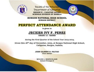 Republic of the Philippines
Department of Education
REGION II – CAGAYAN VALLEY
SCHOOLS DIVISION OF ISABELA
BURGOS NATIONAL HIGH SCHOOL
BURGOS DISTRICT
PERFECT ATTENDANCE AWARD
is given to
JECXIES IVY F. PEREZ
GRADE 12 - HADES
during the First Quarter of the School Year 2023-2024.
Given this 18th day of November, 2023, at Burgos National High School,
Caliguian, Burgos, Isabela.
JOHN GILBERT B. PALTAO
Class Adviser
MYLINE J. RESPICIO,EdD
School Principal II
 
