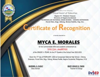 Republic of the Philippines
Department of Education
Region VI - Western Visayas
Division of Negros Occidental
GUINPANA-AN NATIONAL HIGH SCHOOL - ODIONG EXTENSION
Purok Paho, Brgy. Odiong, Moises Padilla, Neg. Occ.
Certificate of Recognition
MYCA E. MORALES
for her commendable effort and academic achievement as
SPECIAL AWARDEE
of the GRADE 9 - PEARL for the 2ND Quarter of the School Year 2022-2023.
Given this 17th day of FEBRUARY, 2023 at Guinpanaan National High School – Odiong
Extension, Purok Paho, Brgy. Odiong, Moises Padilla, Negros Occidental, Philippines, 6132
MAREBEL S. CUSAY MARY GRACE S. YNION
Class Adviser Teacher-In-Charge
is hereby awarded to
 