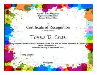 Republic of the Philippines
Department of Education
Schools Division Office
This
Certificate of Recognition
is hereby given to
Tessa D. Cruz
for being Program Director in the 2nd
SCIENCE CAMP 2016 with the theme: Protection & Conversation
of our Environment at .
Given this 24th
day of September, 2016.
Camp Director
Principal IV
 