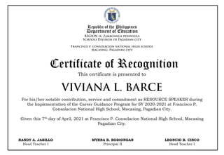 Republic of the Philippines
Department of Education
This certificate is presented to
Certificate of Recognition
For his/her notable contribution, service and commitment as RESOURCE SPEAKER during
the Implementation of the Career Guidance Program for SY 2020-2021 at Francisco P.
Consolacion National High School, Macasing, Pagadian City.
Given this 7th day of April, 2021 at Francisco P. Consolacion National High School, Macasing
Pagadian City.
RANDY A. JABILLO
Head Teacher I
MYRNA B. BODIONGAN
Principal II
LEONCIO B. CINCO
Head Teacher I
 