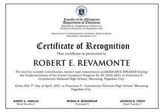 Republic of the Philippines
Department of Education
This certificate is presented to
Certificate of Recognition
For his/her notable contribution, service and commitment as RESOURCE SPEAKER during
the Implementation of the Career Guidance Program for SY 2020-2021 at Francisco P.
Consolacion National High School, Macasing, Pagadian City.
Given this 7th day of April, 2021 at Francisco P. Consolacion National High School, Macasing
Pagadian City.
RANDY A. JABILLO
Head Teacher I
MYRNA B. BODIONGAN
Principal II
LEONCIO B. CINCO
Head Teacher I
 