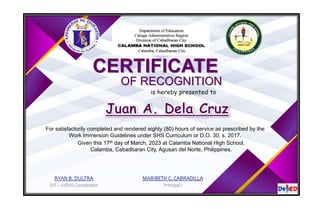 CERTIFICATE
OF RECOGNITION
is hereby presented to
For satisfactorily completed and rendered eighty (80) hours of service as prescribed by the
Work Immersion Guidelines under SHS Curriculum or D.O. 30, s. 2017.
Given this 17th day of March, 2023 at Calamba National High School,
Calamba, Cabadbaran City, Agusan del Norte, Philippines.
RYAN B. DULTRA
SST – III/SHS Coordinator
MARIBETH C. CABRADILLA
Principal I
 