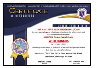 DEPARTMENT OF EDUCATION | SCHOOLS DIVISION OF ZAMBOANGA DEL NORTE REGION | PONOT NATIONAL HIGH SCHOOL
MR AND MRS ALEXANDER BALUCAN
For their exemplary and valuable contribution in the achievement and
success of their son/daughter
BALUCAN, SHA ALEXANDRIA D.
WITH HONORS
for S.Y. 2021 – 2022.
Their magnanimous role as evidenced in the scholastic performance of
their child is worthy of emulation.
Given this 22nd day of June 2022 at Ponot National High School,
Jose Dalman, Zamboanga del Norte.
MARISOL A. DURAN
Adviser
JOEL B. ISOLANA, EdD.
Principal II
 